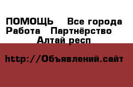 ПОМОЩЬ  - Все города Работа » Партнёрство   . Алтай респ.